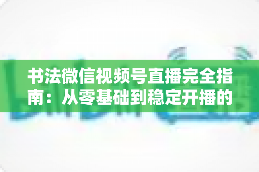 书法微信视频号直播完全指南:从零基础到稳定开播的实操手册 书法微信视频号直播完全指南:从零基础到稳定开播的实操手册