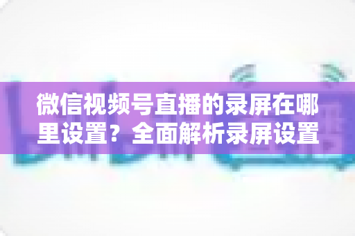 微信视频号直播的录屏在哪里设置?全面解析录屏设置方法与实用技巧 微信视频号直播的录屏在哪里设置?全面解析录屏设置方法与实用技巧