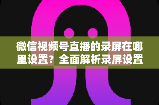 微信视频号直播的录屏在哪里设置?全面解析录屏设置方法与实用技巧 微信视频号直播的录屏在哪里设置?全面解析录屏设置方法与实用技巧