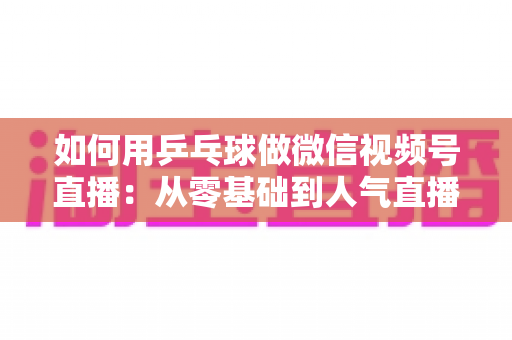 如何用乒乓球做微信视频号直播:从零基础到人气直播间的全流程实战指南 如何用乒乓球做微信视频号直播:从零基础到人气直播间的全流程实战指南