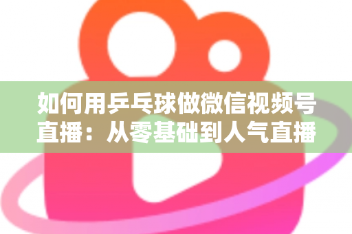 如何用乒乓球做微信视频号直播:从零基础到人气直播间的全流程实战指南 如何用乒乓球做微信视频号直播:从零基础到人气直播间的全流程实战指南