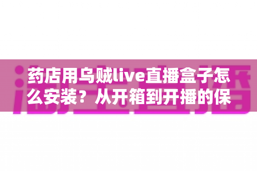 药店用乌贼live直播盒子怎么安装？从开箱到开播的保姆级安装教程，帮您的药店快速搭建专业直播间