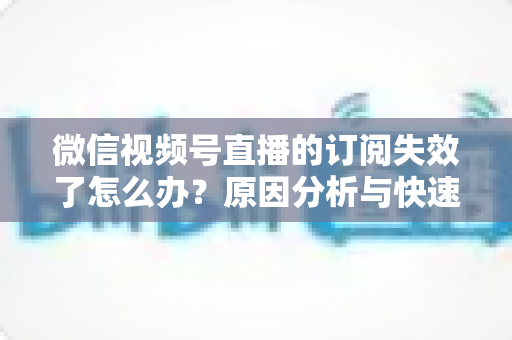 微信视频号直播的订阅失效了怎么办?原因分析与快速恢复订阅全攻略 微信视频号直播的订阅失效了怎么办?原因分析与快速恢复订阅全攻略