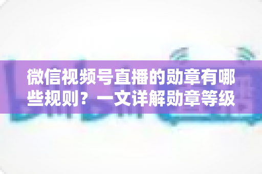 微信视频号直播的勋章有哪些规则？一文详解勋章等级、获取方式与升级技巧