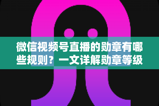 微信视频号直播的勋章有哪些规则？一文详解勋章等级、获取方式与升级技巧