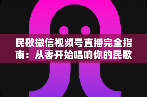 民歌微信视频号直播完全指南:从零开始唱响你的民歌舞台 民歌微信视频号直播完全指南:从零开始唱响你的民歌舞台
