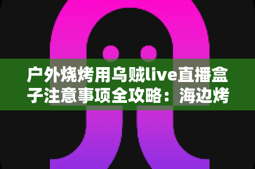 户外烧烤用乌贼live直播盒子注意事项全攻略:海边烤鱿鱼开播前必看的安全与设备指南 户外烧烤用乌贼live直播盒子注意事项全攻略:海边烤鱿鱼开播前必看的安全与设备指南