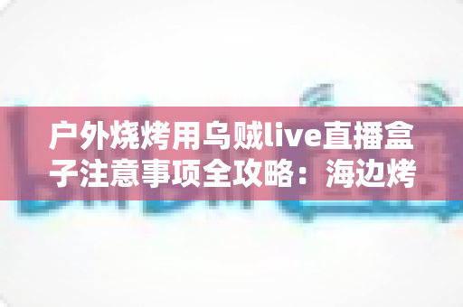 户外烧烤用乌贼live直播盒子注意事项全攻略:海边烤鱿鱼开播前必看的安全与设备指南 户外烧烤用乌贼live直播盒子注意事项全攻略:海边烤鱿鱼开播前必看的安全与设备指南