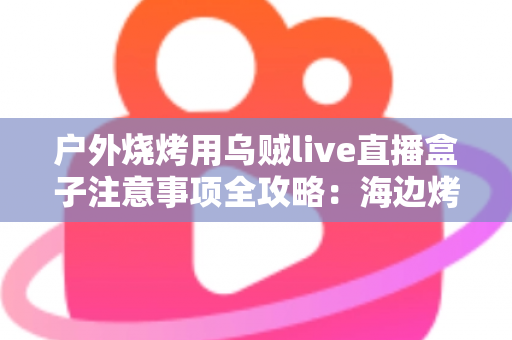 户外烧烤用乌贼live直播盒子注意事项全攻略：海边烤鱿鱼开播前必看的安全与设备指南