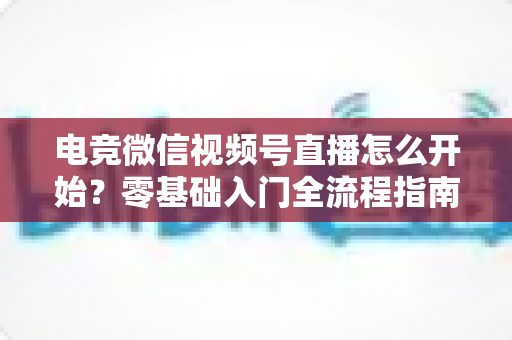 电竞微信视频号直播怎么开始？零基础入门全流程指南与涨粉实战攻略