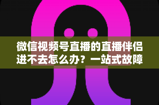 微信视频号直播的直播伴侣进不去怎么办?一站式故障排查指南助您快速恢复开播 微信视频号直播的直播伴侣进不去怎么办?一站式故障排查指南助您快速恢复开播
