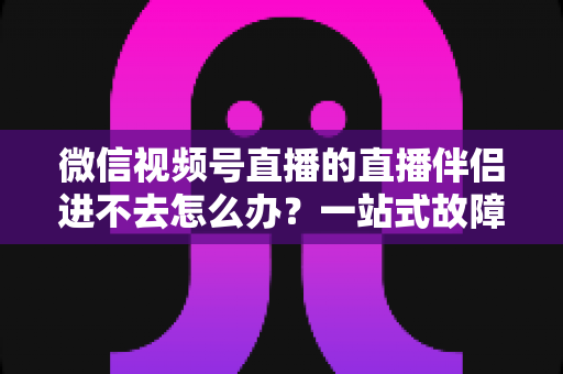 微信视频号直播的直播伴侣进不去怎么办?一站式故障排查指南助您快速恢复开播 微信视频号直播的直播伴侣进不去怎么办?一站式故障排查指南助您快速恢复开播