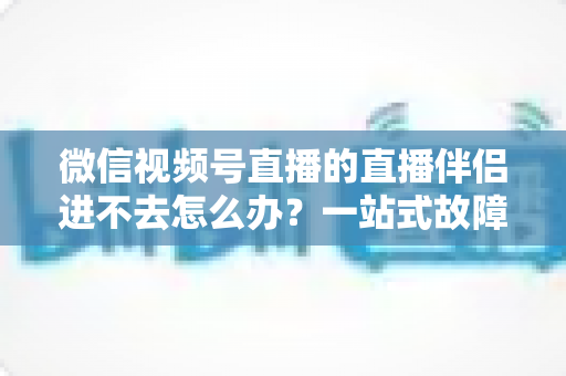 微信视频号直播的直播伴侣进不去怎么办？一站式故障排查指南助您快速恢复开播