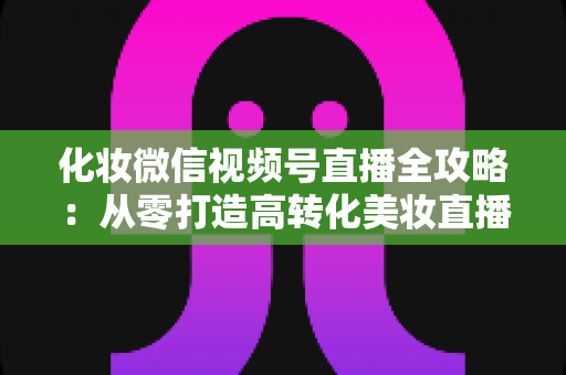 化妆微信视频号直播全攻略：从零打造高转化美妆直播间的实战指南