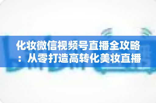 化妆微信视频号直播全攻略：从零打造高转化美妆直播间的实战指南