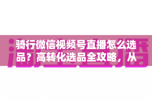 骑行微信视频号直播怎么选品？高转化选品全攻略，从人群画像到数据复盘一站式讲透