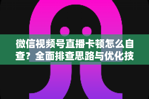 微信视频号直播卡顿怎么自查?全面排查思路与优化技巧一站式指南 微信视频号直播卡顿怎么自查?全面排查思路与优化技巧一站式指南