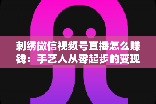 刺绣微信视频号直播怎么赚钱:手艺人从零起步的变现全攻略 刺绣微信视频号直播怎么赚钱:手艺人从零起步的变现全攻略