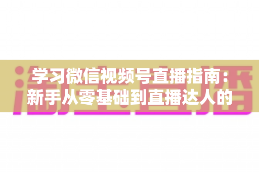学习微信视频号直播指南:新手从零基础到直播达人的全流程实战宝典 学习微信视频号直播指南:新手从零基础到直播达人的全流程实战宝典