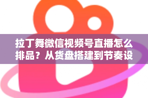 拉丁舞微信视频号直播怎么排品？从货盘搭建到节奏设计的全流程实战指南
