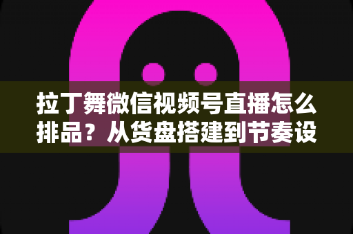 拉丁舞微信视频号直播怎么排品？从货盘搭建到节奏设计的全流程实战指南