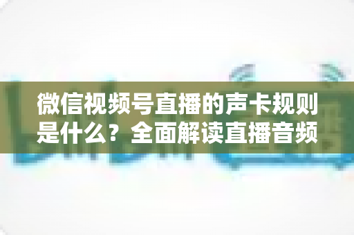 微信视频号直播的声卡规则是什么?全面解读直播音频合规与设备使用指南 微信视频号直播的声卡规则是什么?全面解读直播音频合规与设备使用指南