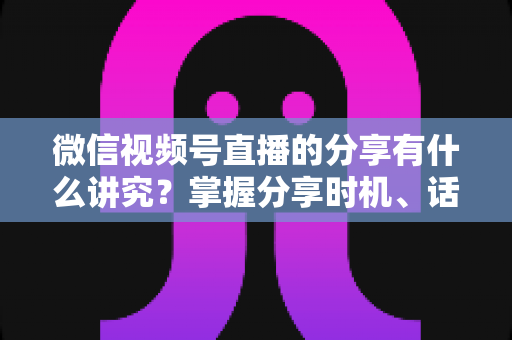 微信视频号直播的分享有什么讲究？掌握分享时机、话术与礼仪，让直播间流量翻倍