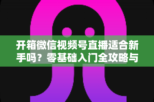 开箱微信视频号直播适合新手吗?零基础入门全攻略与实战经验分享 开箱微信视频号直播适合新手吗?零基础入门全攻略与实战经验分享