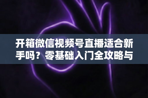 开箱微信视频号直播适合新手吗?零基础入门全攻略与实战经验分享 开箱微信视频号直播适合新手吗?零基础入门全攻略与实战经验分享
