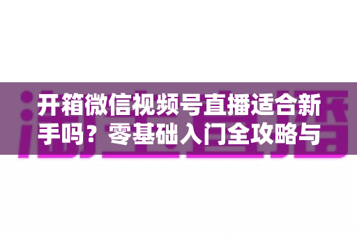开箱微信视频号直播适合新手吗?零基础入门全攻略与实战经验分享 开箱微信视频号直播适合新手吗?零基础入门全攻略与实战经验分享