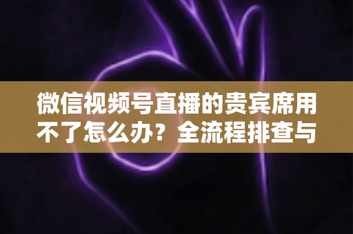 微信视频号直播的贵宾席用不了怎么办？全流程排查与高效解决指南