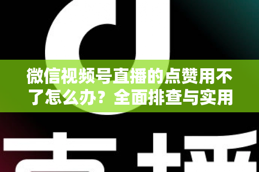微信视频号直播的点赞用不了怎么办？全面排查与实用解决指南