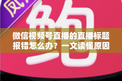微信视频号直播的直播标题报错怎么办？一文读懂原因分析与实用解决方案，助你快速恢复正常开播