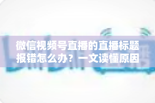 微信视频号直播的直播标题报错怎么办？一文读懂原因分析与实用解决方案，助你快速恢复正常开播