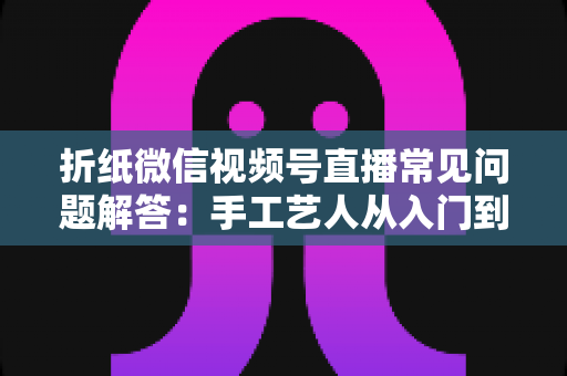 折纸微信视频号直播常见问题解答：手工艺人从入门到精通的实战指南