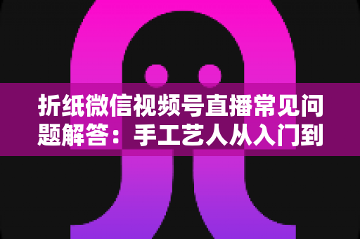 折纸微信视频号直播常见问题解答：手工艺人从入门到精通的实战指南