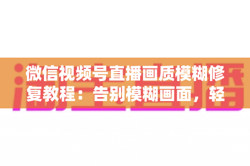 微信视频号直播画质模糊修复教程：告别模糊画面，轻松开启高清直播之旅