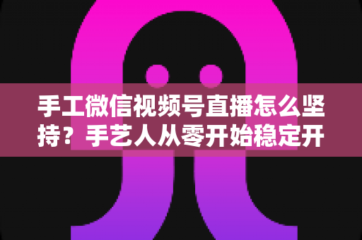手工微信视频号直播怎么坚持?手艺人从零开始稳定开播的实用指南 手工微信视频号直播怎么坚持?手艺人从零开始稳定开播的实用指南