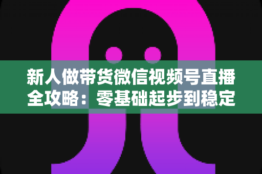新人做带货微信视频号直播全攻略：零基础起步到稳定出单的实战指南