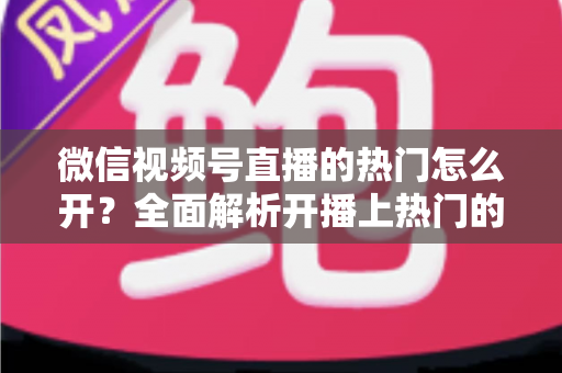 微信视频号直播的热门怎么开?全面解析开播上热门的实用技巧与运营指南 微信视频号直播的热门怎么开?全面解析开播上热门的实用技巧与运营指南
