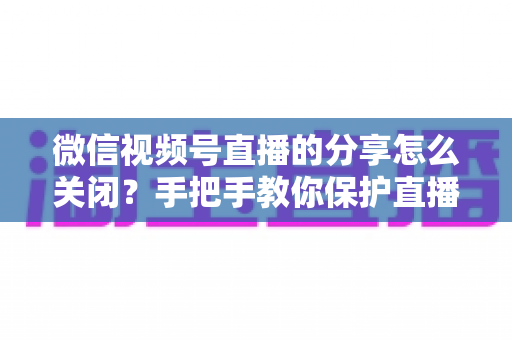 微信视频号直播的分享怎么关闭?手把手教你保护直播隐私,掌控分享权限 微信视频号直播的分享怎么关闭?手把手教你保护直播隐私,掌控分享权限