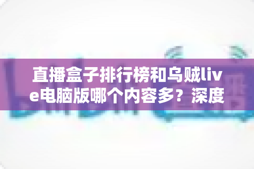 直播盒子排行榜和乌贼live电脑版哪个内容多？深度对比帮你选对直播平台