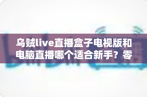 乌贼live直播盒子电视版和电脑直播哪个适合新手？零基础主播的入门设备选择全攻略