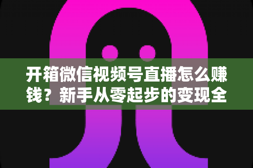 开箱微信视频号直播怎么赚钱?新手从零起步的变现全攻略 开箱微信视频号直播怎么赚钱?新手从零起步的变现全攻略