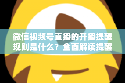 微信视频号直播的开播提醒规则是什么？全面解读提醒机制、设置方法与实用运营技巧