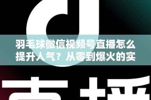 羽毛球微信视频号直播怎么提升人气？从零到爆火的实战运营全攻略