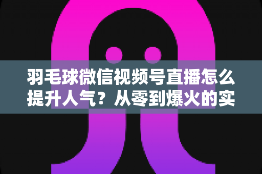 羽毛球微信视频号直播怎么提升人气？从零到爆火的实战运营全攻略