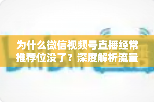 为什么微信视频号直播经常推荐位没了？深度解析流量下滑原因与恢复策略全指南