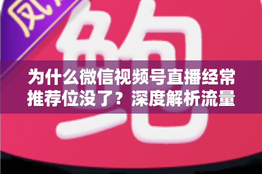 为什么微信视频号直播经常推荐位没了？深度解析流量下滑原因与恢复策略全指南