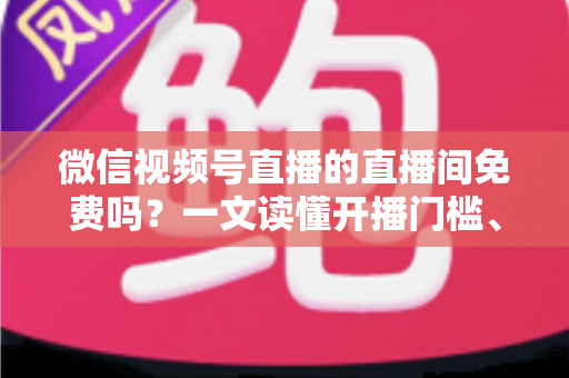 微信视频号直播的直播间免费吗？一文读懂开播门槛、隐藏费用与变现真相